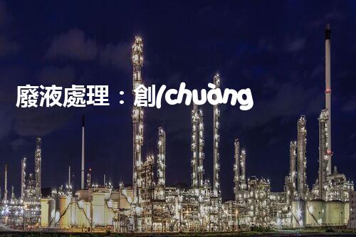 廢液處理：創(chuàng)新工藝解決環(huán)境難題！